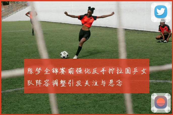 陈梦全锦赛前强化反手拧拉国乒女队阵容调整引发关注与悬念