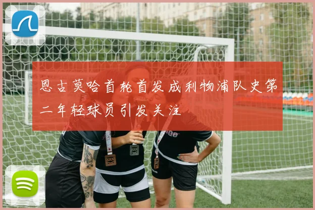 恩古莫哈首轮首发成利物浦队史第二年轻球员引发关注