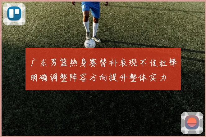 广东男篮热身赛替补表现不佳杜锋明确调整阵容方向提升整体实力