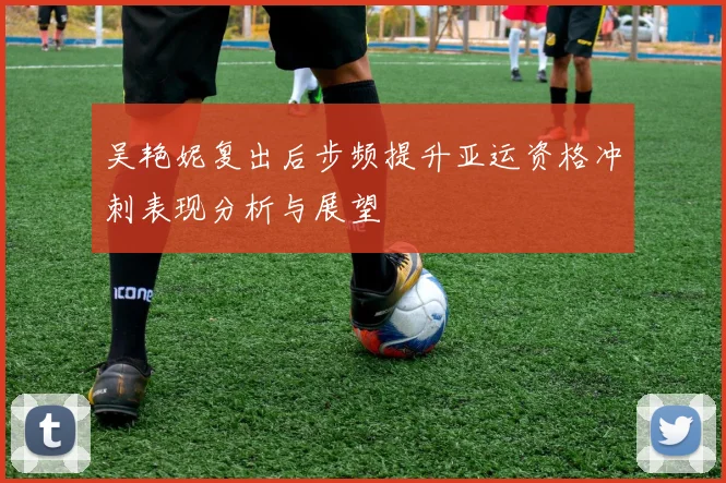 吴艳妮复出后步频提升亚运资格冲刺表现分析与展望