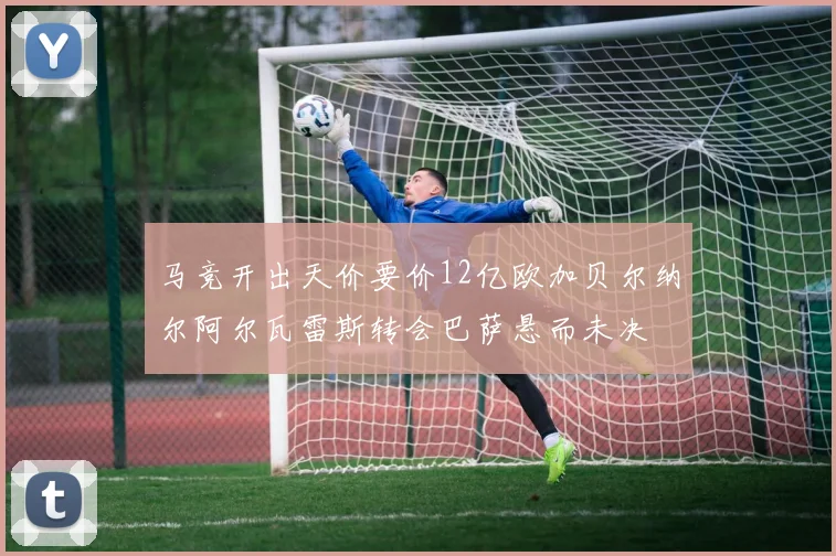 马竞开出天价要价12亿欧加贝尔纳尔阿尔瓦雷斯转会巴萨悬而未决