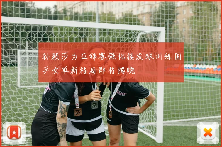孙颖莎为亚锦赛强化接发球训练国乒女单新格局即将揭晓