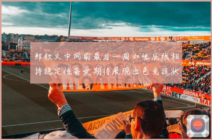 郑钦文中网前最后一周加练底线相持稳定性备受期待展现出色竞技状态