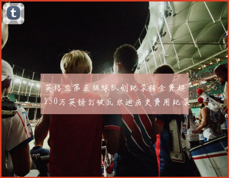 英格兰第五级球队创纪录转会费超150万英镑打破瓦尔迪历史费用纪录